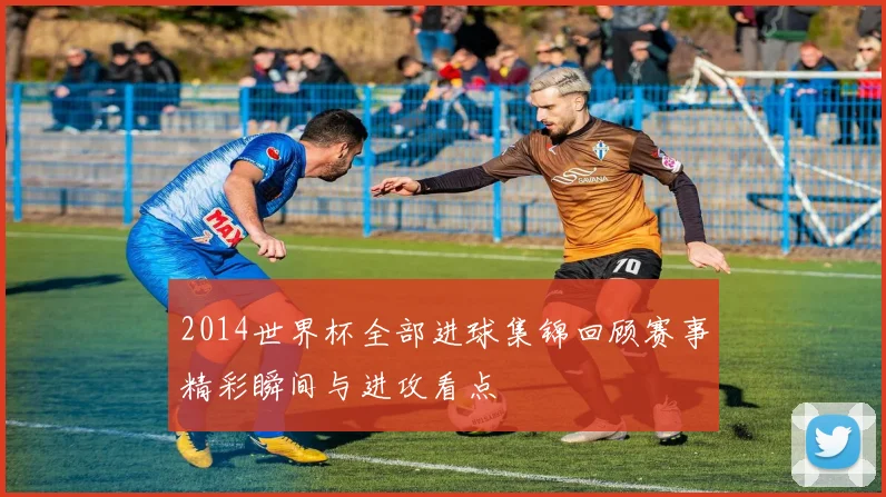 2014世界杯全部进球集锦回顾赛事精彩瞬间与进攻看点