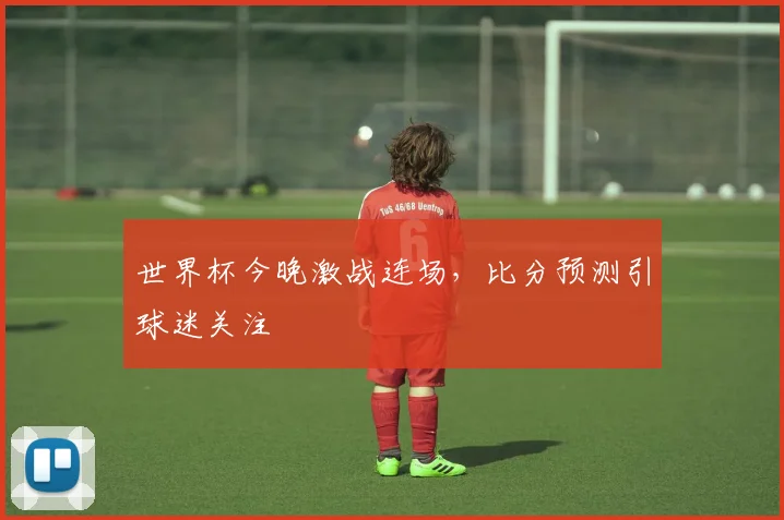 世界杯今晚激战连场,比分预测引球迷关注